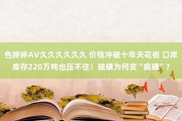 色婷婷AV久久久久久久 价钱冲破十年天花板 口岸库存220万吨也压不住！硫磺为何变“疯磺”？